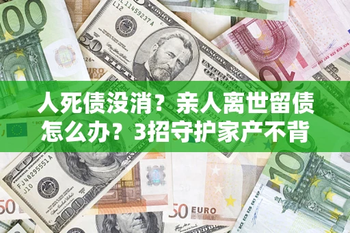 北京人死债没消？亲人离世留债怎么办？3招守护家产不背锅